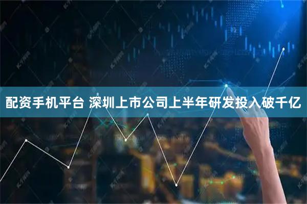 配资手机平台 深圳上市公司上半年研发投入破千亿