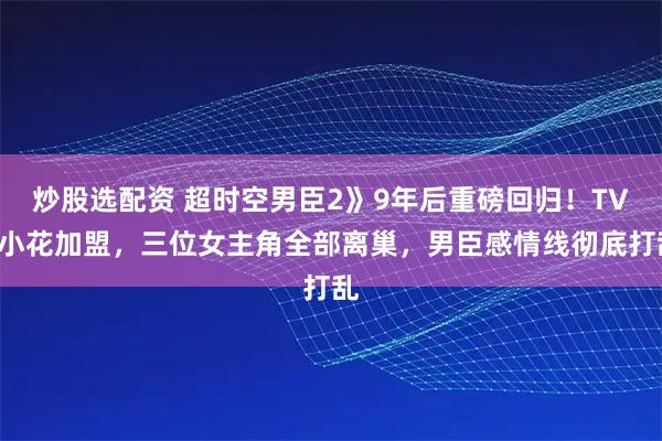 炒股选配资 超时空男臣2》9年后重磅回归！TVB小花加盟，三位女主角全部离巢，男臣感情线彻底打乱