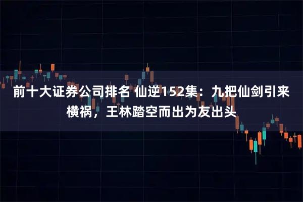 前十大证券公司排名 仙逆152集：九把仙剑引来横祸，王林踏空而出为友出头